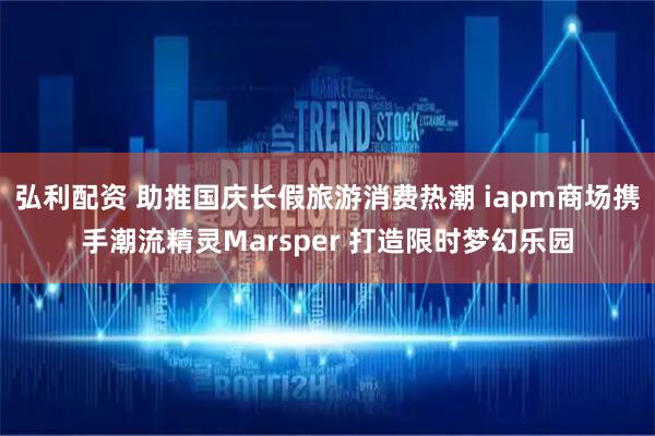 弘利配资 助推国庆长假旅游消费热潮 iapm商场携手潮流精灵Marsper 打造限时梦幻乐园