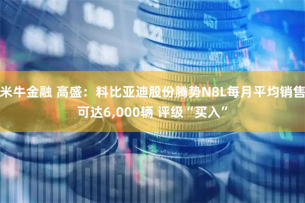 米牛金融 高盛：料比亚迪股份腾势N8L每月平均销售可达6,000辆 评级“买入”