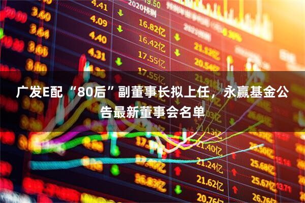 广发E配 “80后”副董事长拟上任，永赢基金公告最新董事会名单