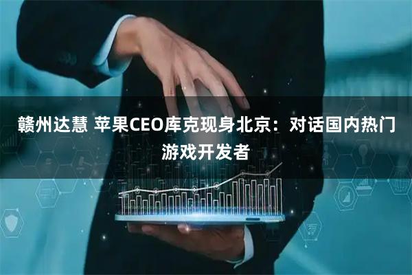 赣州达慧 苹果CEO库克现身北京：对话国内热门游戏开发者