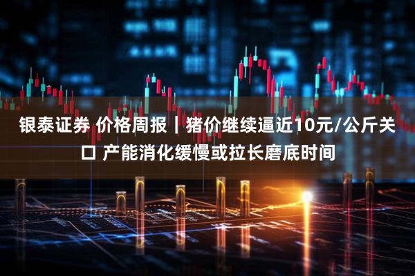 银泰证券 价格周报|猪价继续逼近10元/公斤关口 产能消化缓慢或拉长磨底时间