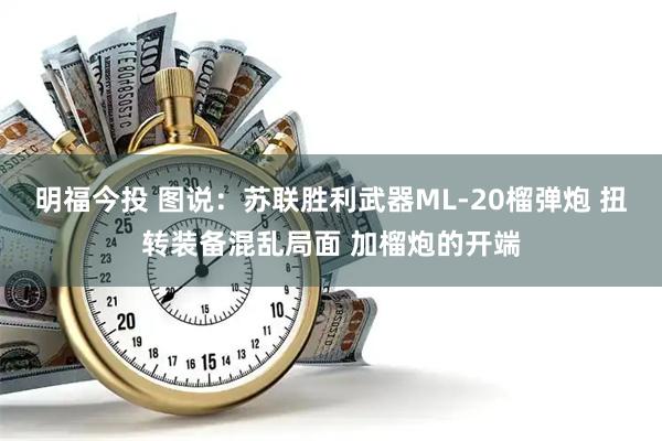 明福今投 图说:苏联胜利武器ML-20榴弹炮 扭转装备混乱局面 加榴炮的开端