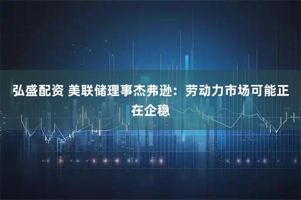 弘盛配资 美联储理事杰弗逊:劳动力市场可能正在企稳