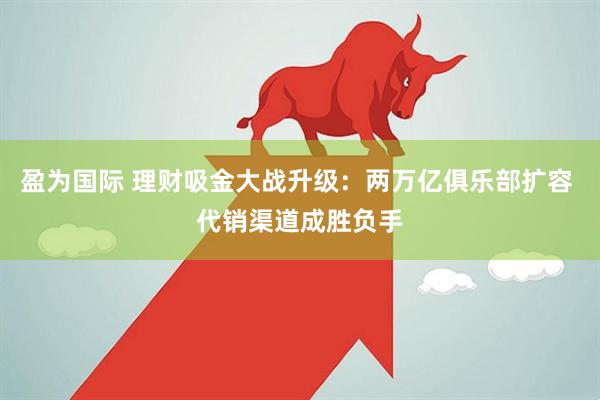 盈为国际 理财吸金大战升级:两万亿俱乐部扩容 代销渠道成胜负手