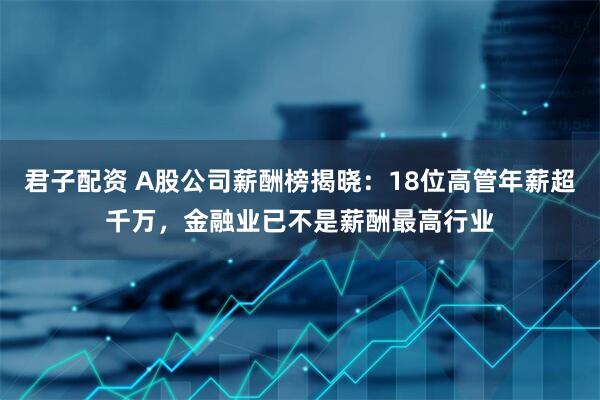 君子配资 A股公司薪酬榜揭晓：18位高管年薪超千万，金融业已不是薪酬最高行业