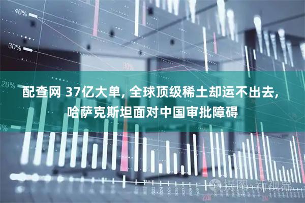 配查网 37亿大单, 全球顶级稀土却运不出去, 哈萨克斯坦面对中国审批障碍