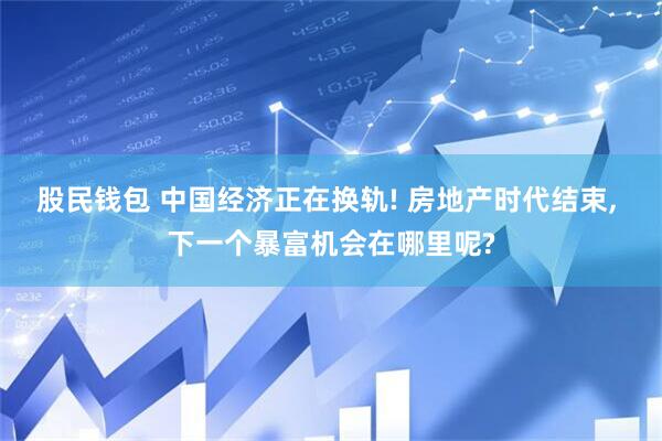股民钱包 中国经济正在换轨! 房地产时代结束, 下一个暴富机会在哪里呢?