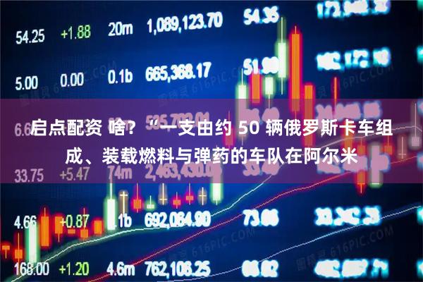启点配资 啥？“一支由约 50 辆俄罗斯卡车组成、装载燃料与弹药的车队在阿尔米